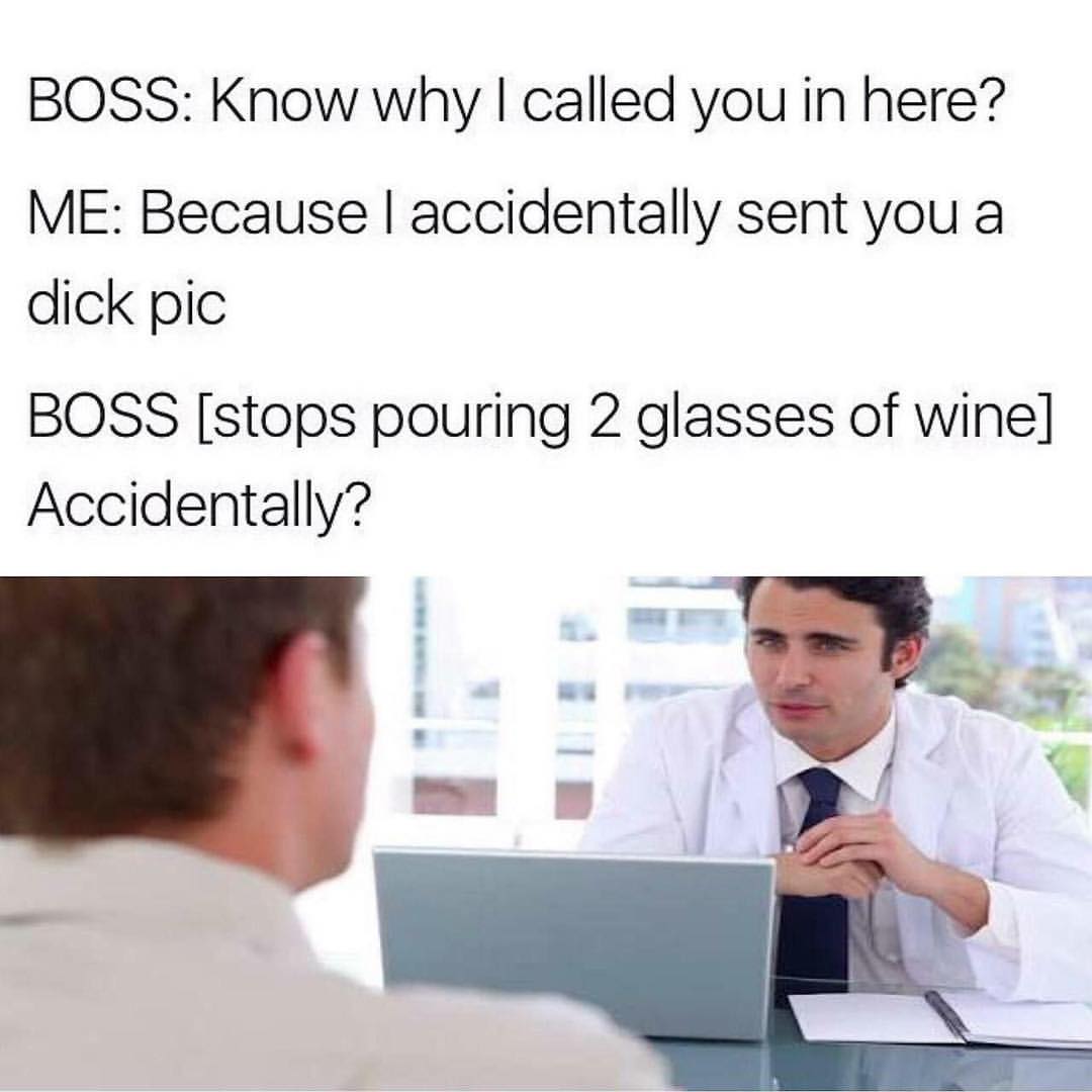 Boss: Know why I called you in here?  Me: Because I accidentally sent you a dick pic.  Boss [stops pouring 2 glasses of wine] Accidentally?