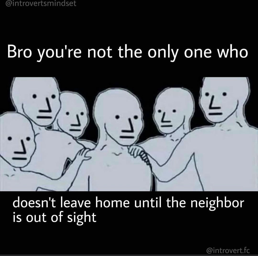 Bro you're not the only one who doesn't leave home until the neighbor is out of sight.