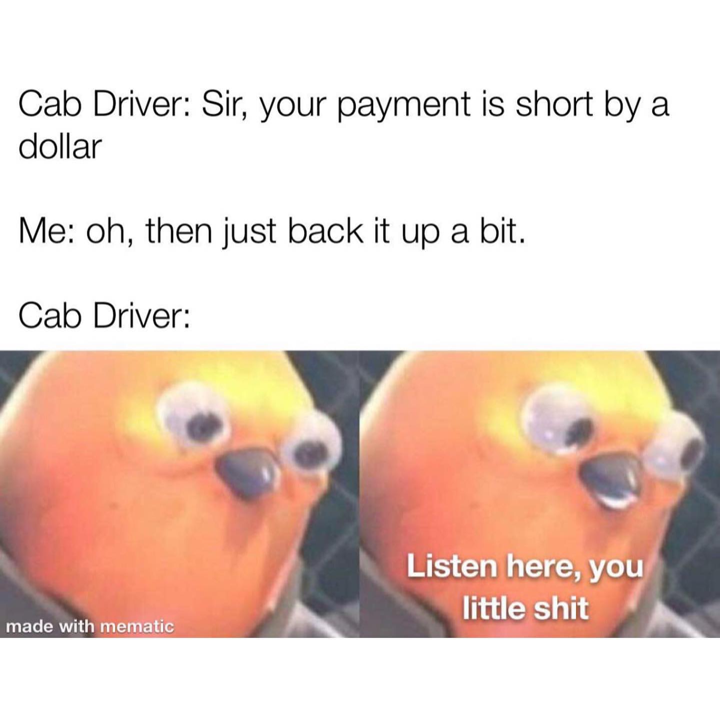 Cab Driver: Sir, your payment is short by a dollar. Me: Oh, then just back it up a bit. Cab Driver: Listen here, you little shit.