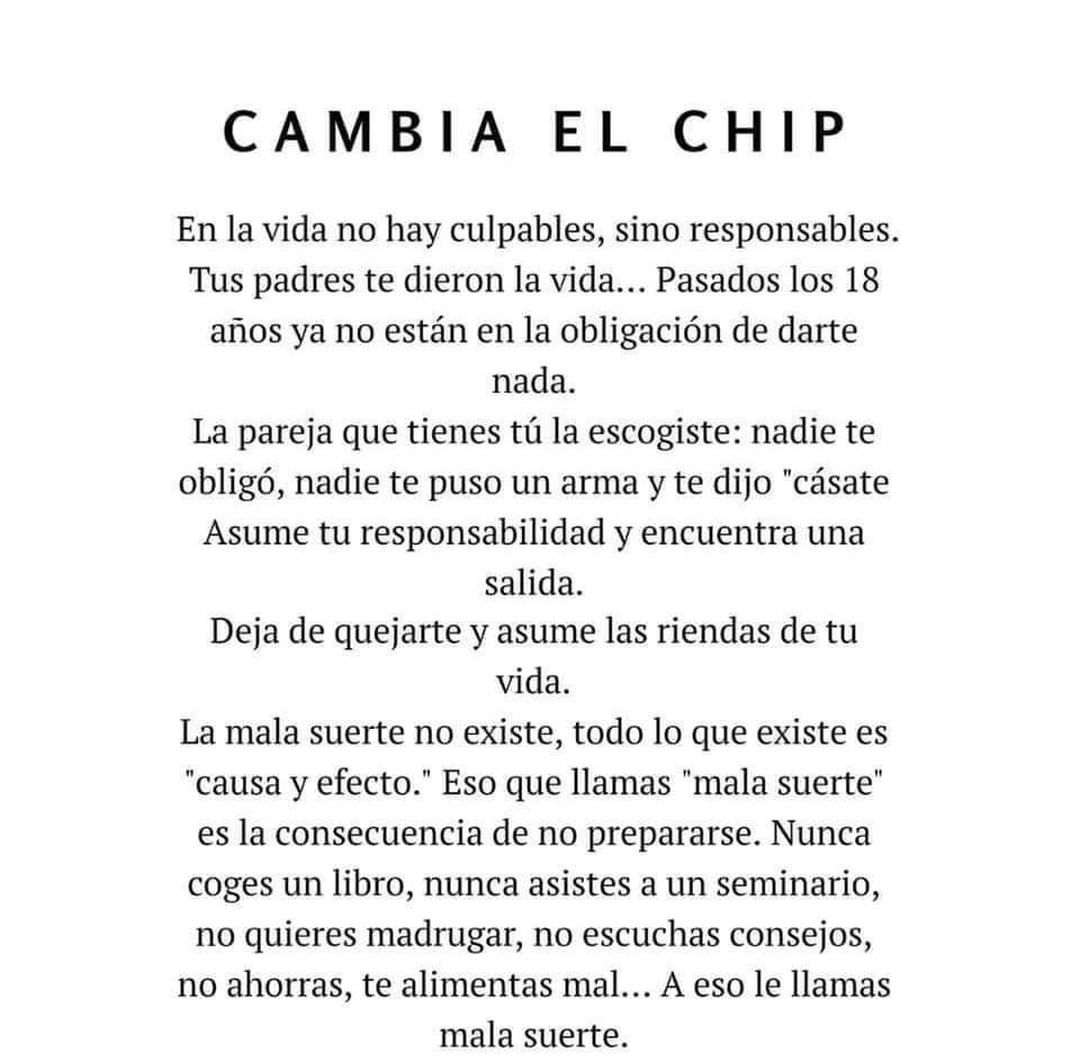 Cambia el chip. En la vida no hay culpables, sino responsables. Tus padres te dieron la vida... Pasados los 18 años ya no están en la obligación de darte nada. La pareja que tienes tú la escogiste: nadie te obligó, nadie te puso un arma y te dijo "cásate". Asume tu responsabilidad y encuentra una salida. Deja de quejarte y asume las riendas de tu vida. La mala suerte no existe, todo lo que existe es "causa y efecto." Eso que llamas "mala suerte" es la consecuencia de no prepararse. Nunca coges un libro, nunca asistes a un seminario, no quieres madrugar, no escuchas consejos, no ahorras, te alimentas mal... A eso le llamas mala suerte.