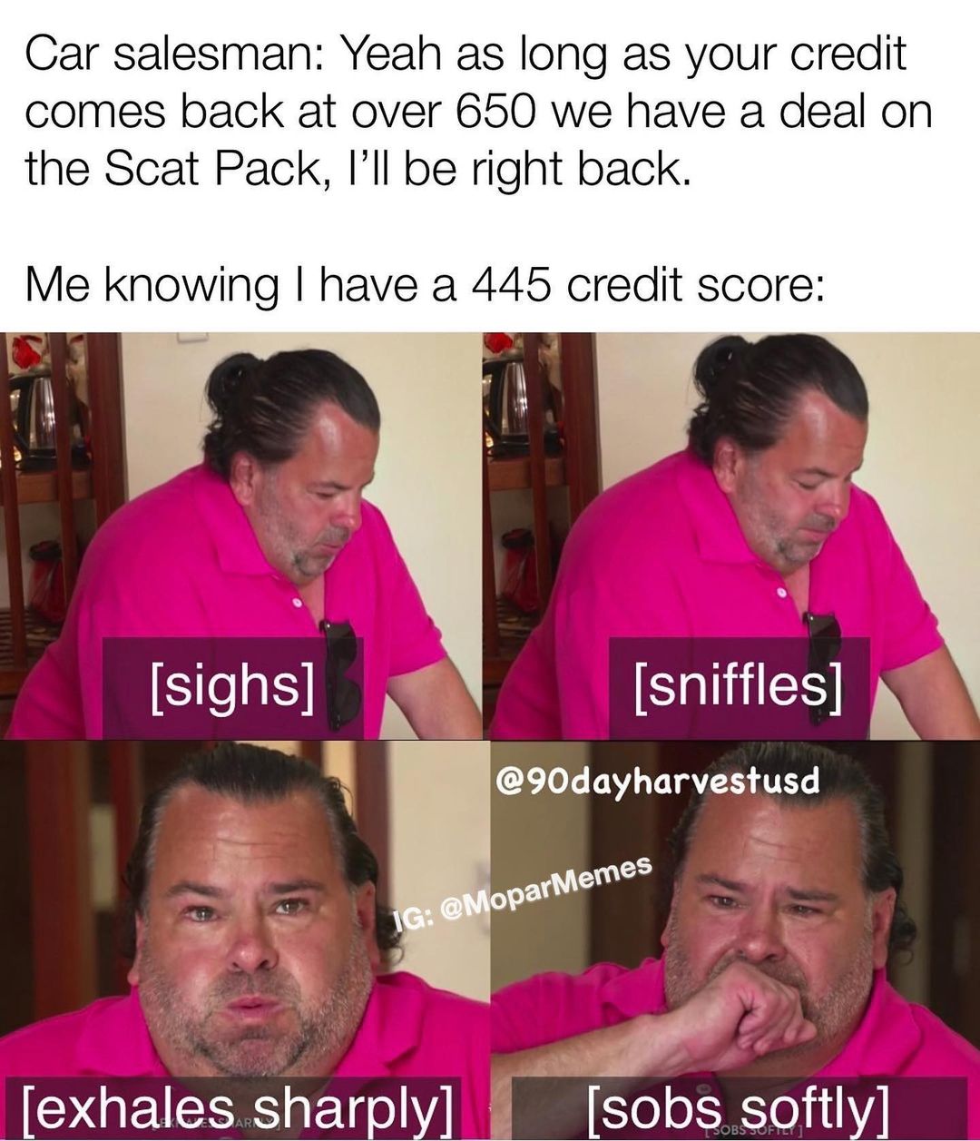 Car salesman: Yeah as long as your credit comes back at over 650 we have a deal on the Scat Pack, I'll be right back.  Me knowing I have a 445 credit score:  [sighs] [sniffles] [exhales sharply] [sobs softly]