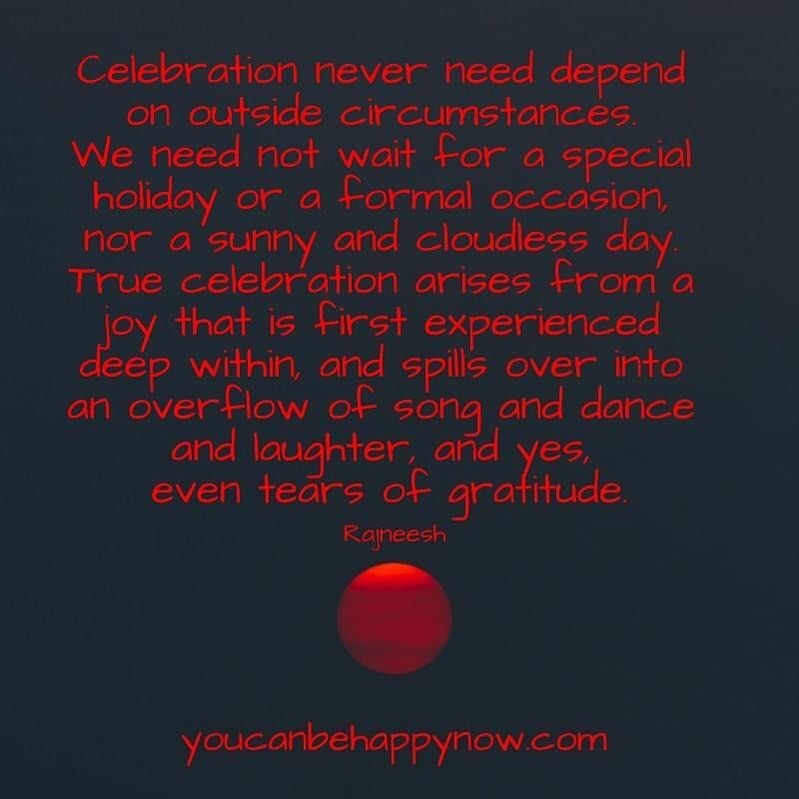 Celebration never need depend on outside circumstances. We need not wait for a especial holiday or a formal occasion, nor a sunny and cloudless day. True celebration arise from a joy that is first experienced deep within, and spills over into an overflow of song and dance and laughter, and yes, even tears of gratitude.