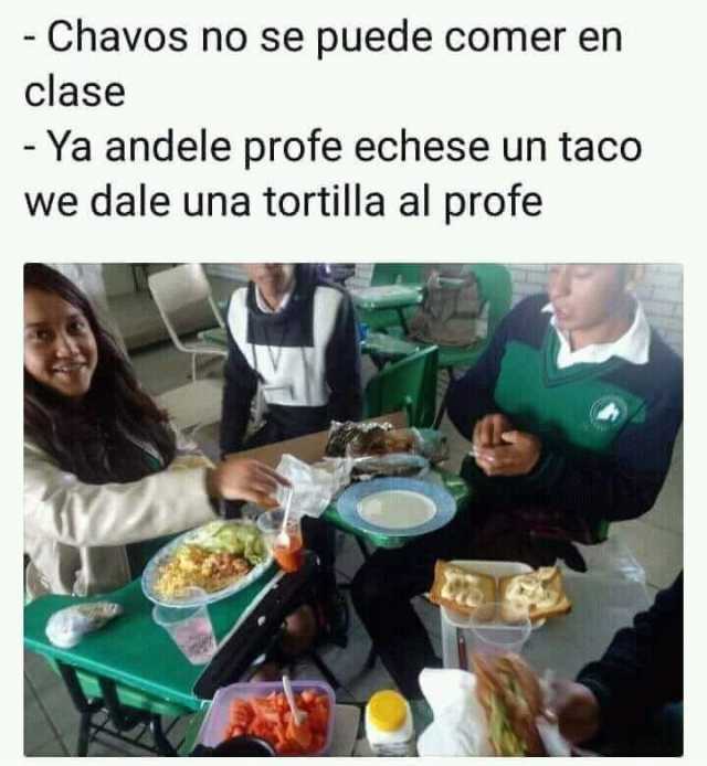 Chavos no se puede comer en clase.  Ya andele profe echese un taco we dale una tortilla al profe.