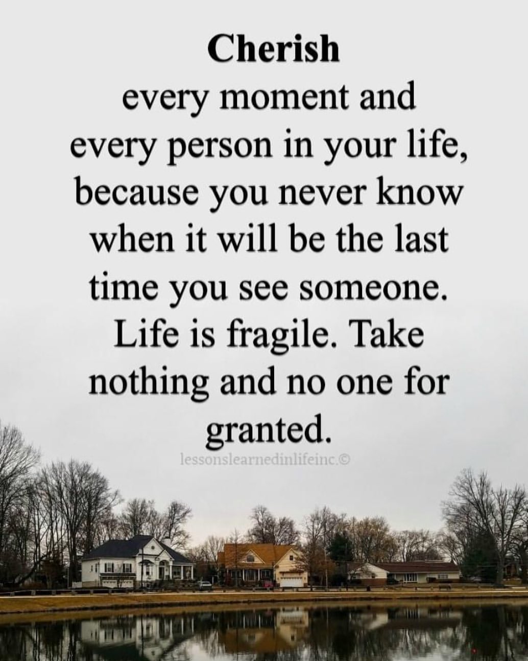 Cherish every moment and every person in your life, because you never know when it will be the last time you see someone. Life is fragile. Take nothing and no one for granted.
