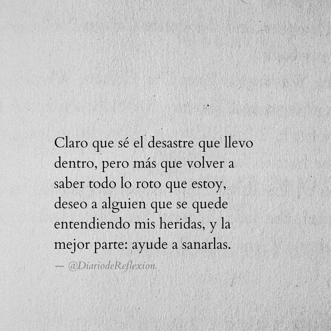 Claro que sé el desastre que llevo dentro, pero más que volver a saber todo lo roto que estoy, deseo a alguien que se quede entendiendo mis heridas, y la mejor parte: ayude a sanarlas.