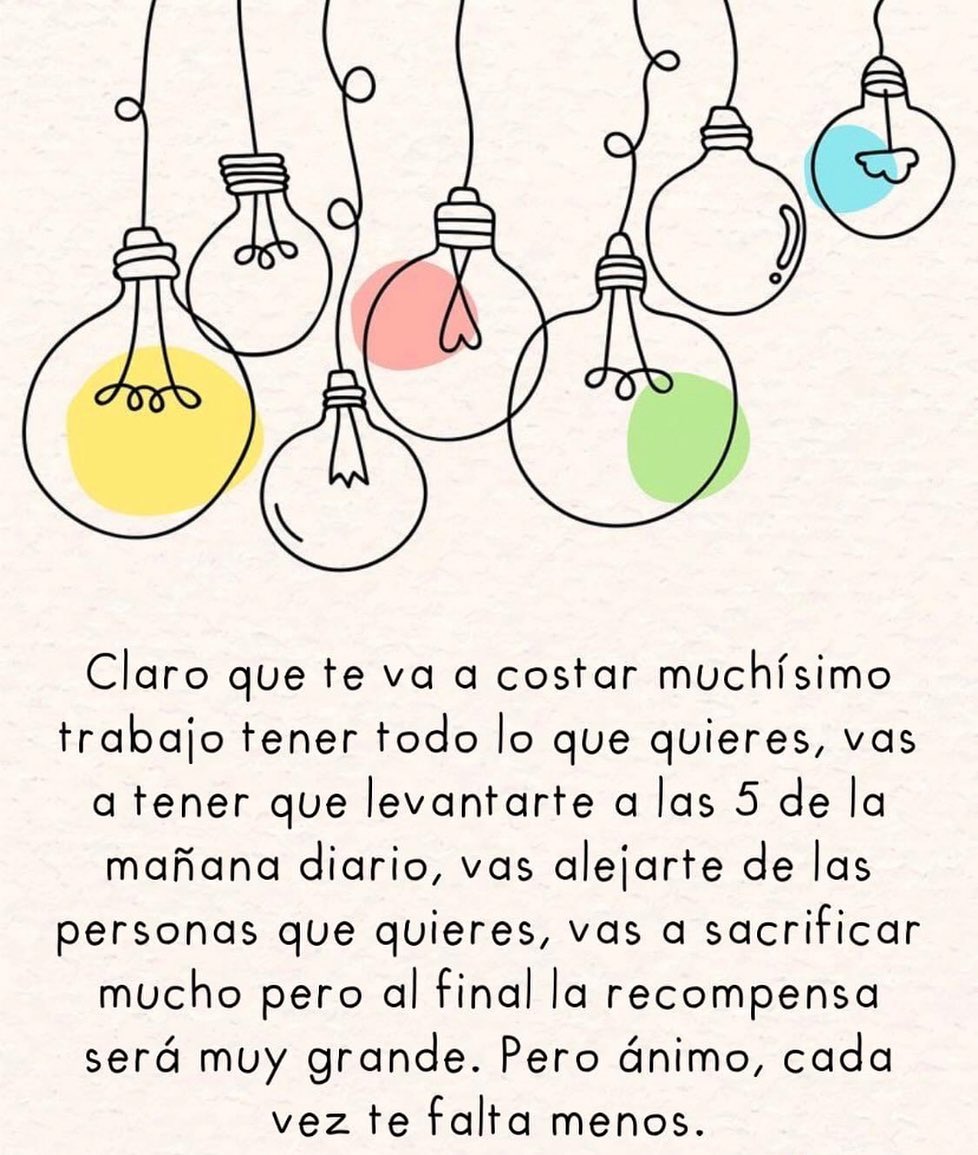 Claro que te va a costar muchísimo trabajo tener todo lo que quieres, vas a tener que levantarte a las 5 de la mañana diario, vas alejarte de las personas que quieres, vas a sacrificar mucho pero al final la recompensa será muy grande. Pero ánimo, cada vez te falta menos.