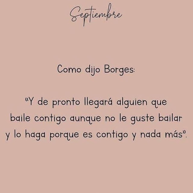 Como dijo Borges: "Y de pronto llegará alguien que baile contigo aunque no le guste bailar y lo haga porque es contigo y nada más."