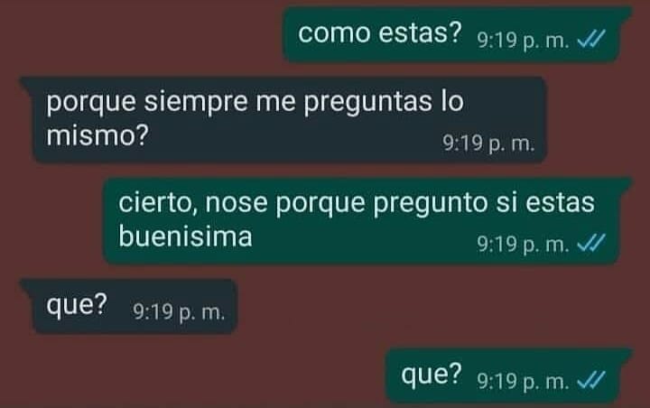 Cómo estas?  Por que siempre me preguntas lo mismo?  Cierto, no sé por que pregunto si estas buenísima.  Que?  Que?