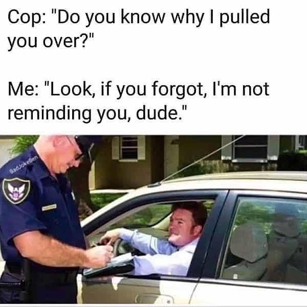 Cop: "Do you know why I pulled you over?" Me: "Look, if you forgot, I'm not reminding you, dude."