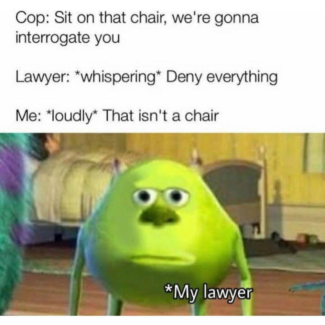 Cop: Sit on that chair, we're gonna interrogate you. Lawyer: *whispering* Deny everything. Me: *loudly* That isn't a chair *My lawyer.