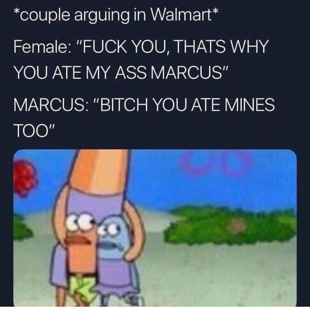*Couple arguing in Walmart*  Female: "fuck you, thats why you ate my ass Marcus".  Marcus: "bitch you ate mines too".