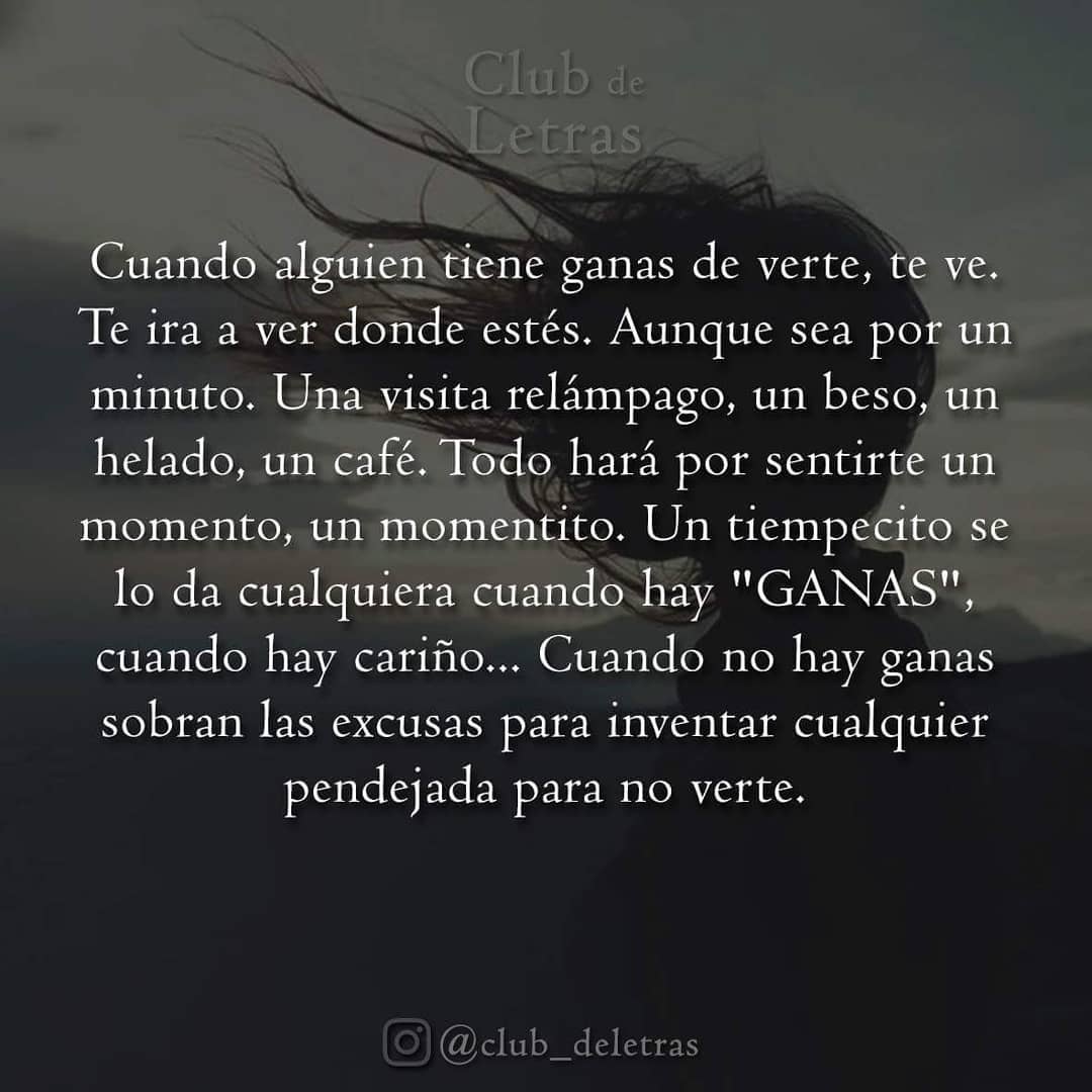 Cuando alguien tiene ganas de verte, te ve. Te ira a ver donde estés. Aunque sea por un minuto. Una visita relámpago, un beso, un helado, un café. Todo hará por sentirte un momento, un momentito. Un tiempecito se lo da cualquiera cuando hay "ganas", cuando hay cariño... Cuando no hay ganas sobran las excusas para inventar cualquier pendejada para no verte.