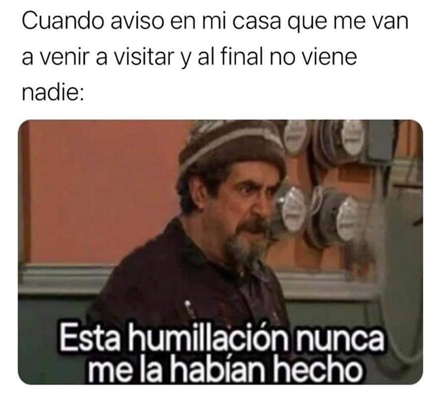 Cuando aviso en mi casa que me van a venir a visitar y al final no viene nadie: Esta humillación nunca me la habían hecho.