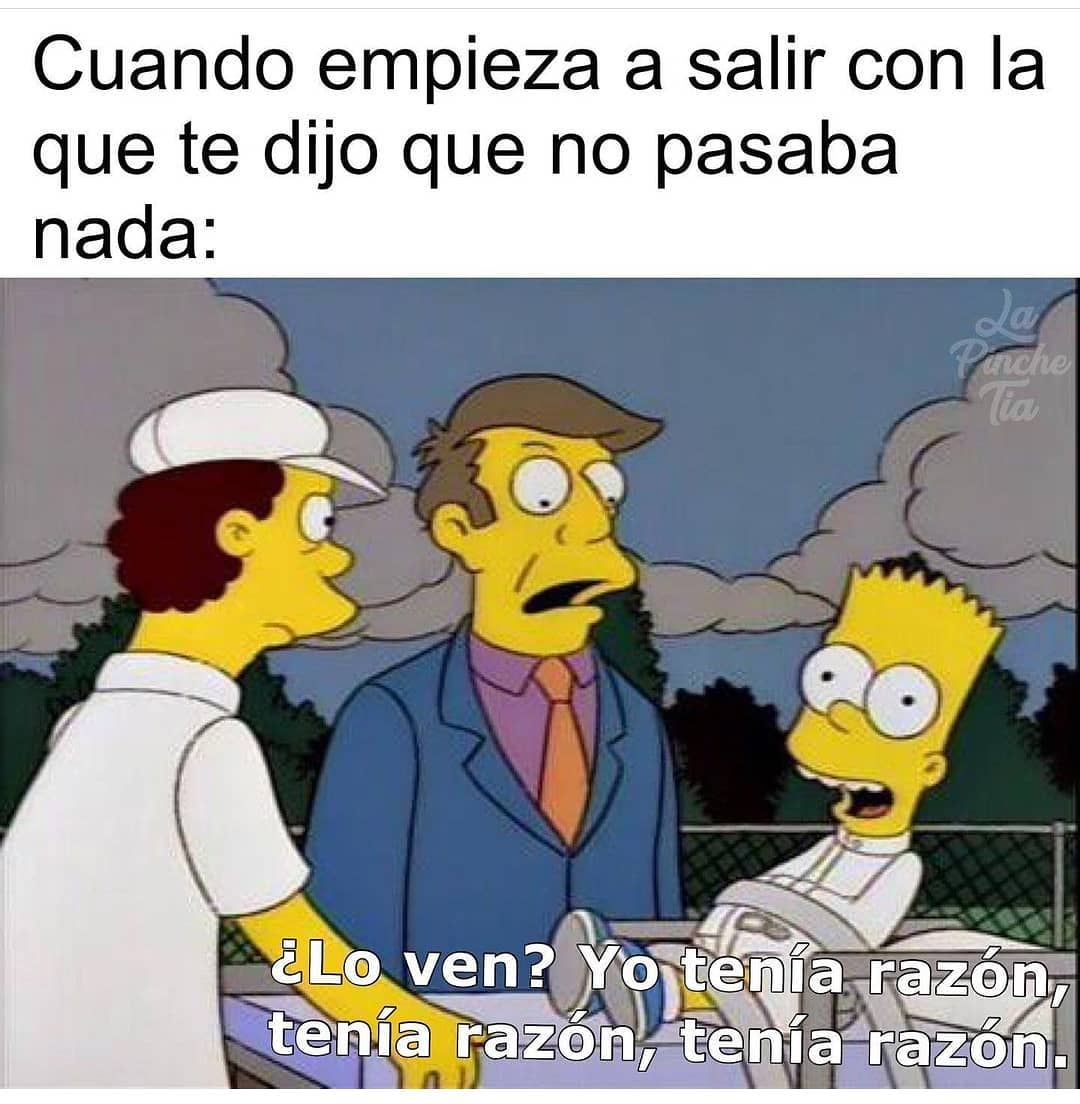 Cuando empieza a salir con la que te dijo que no pasaba nada:  ¿Lo ven? Yo tenía razón, tenía razón, tenía razón.