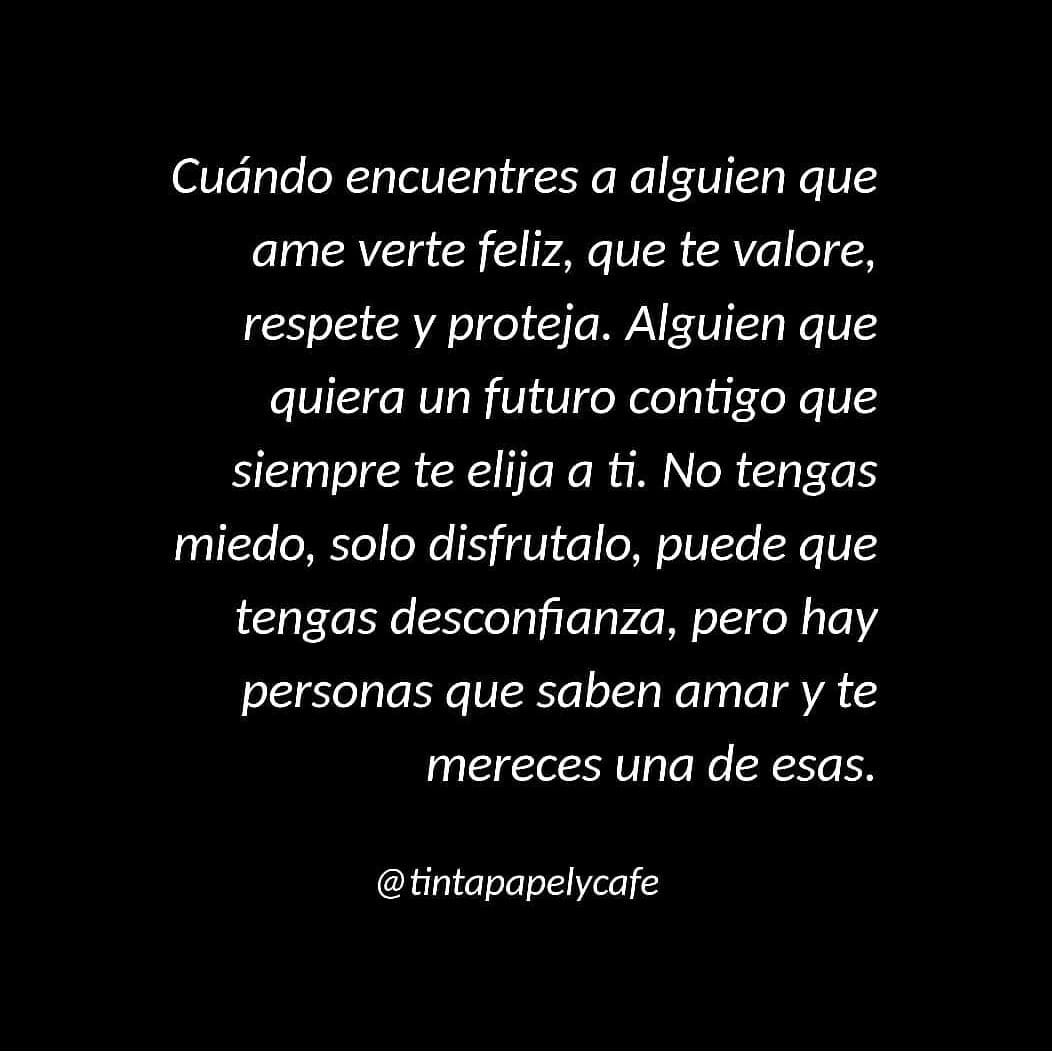 Cuando encuentres a alguien que ame verte feliz, que te valore, respete y proteja. Alguien que quiera un futuro contigo que siempre te elija a ti. No tengas miedo, solo disfrútalo, puede que tengas desconfianza, pero hay personas que saben amar y te mereces una de esas.