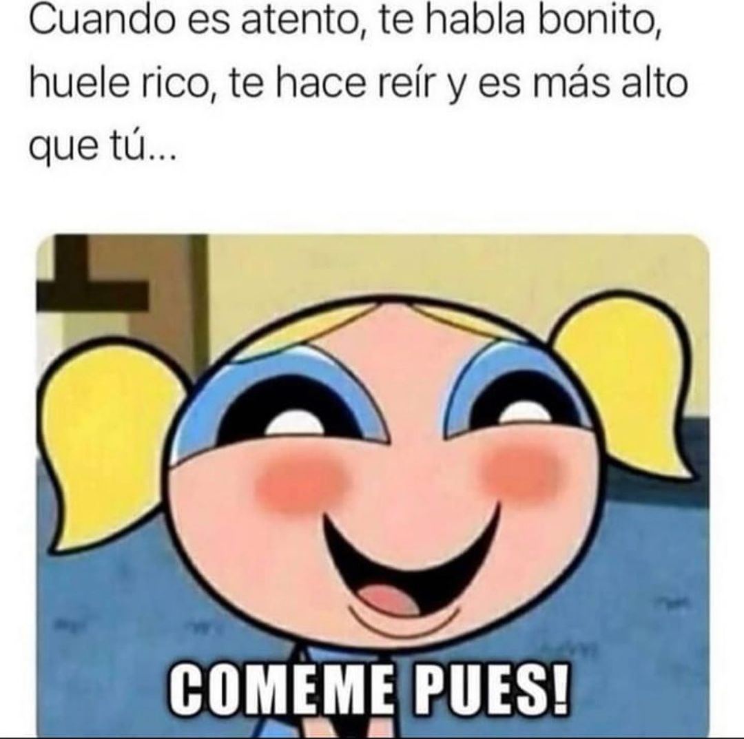 Cuando es atento, te habla bonito, huele rico, te hace reír y es más alto que tú... Cómeme pues!