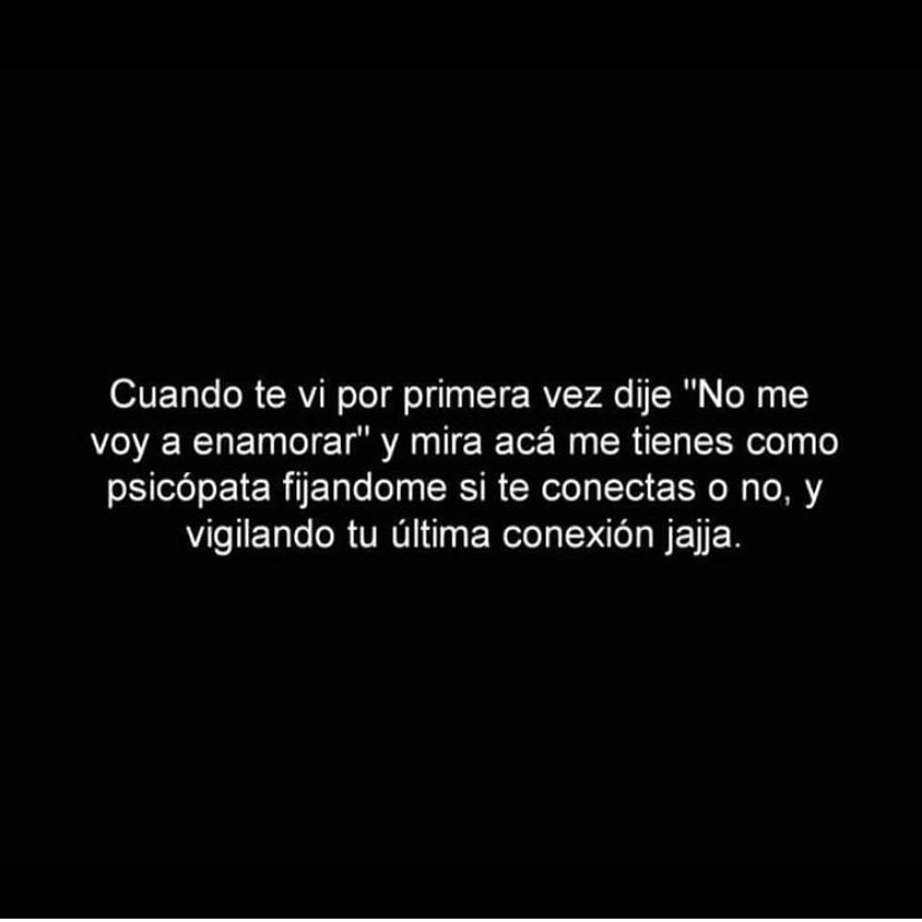 Cuando te vi por primera vez dije "No me voy a enamorar" y mira acá me tienes como psicópata fijándome si te conectas o no, y vigilando tu última conexión jaja.