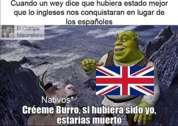 Cuando un wey dice que hubiera estado mejor que lo ingleses nos conquistaran en lugar de los españoles. Nativos: Créeme burro, si hubiera sido yo, estarías muerto.