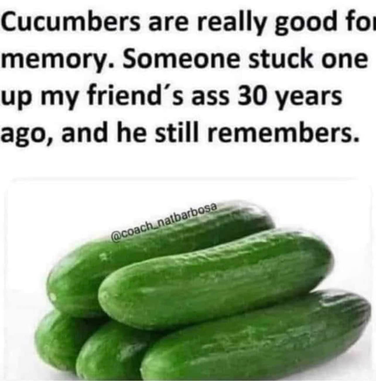 Cucumbers are really good for memory. Someone stuck one up my friend's ass 30 years ago, and he still remembers.