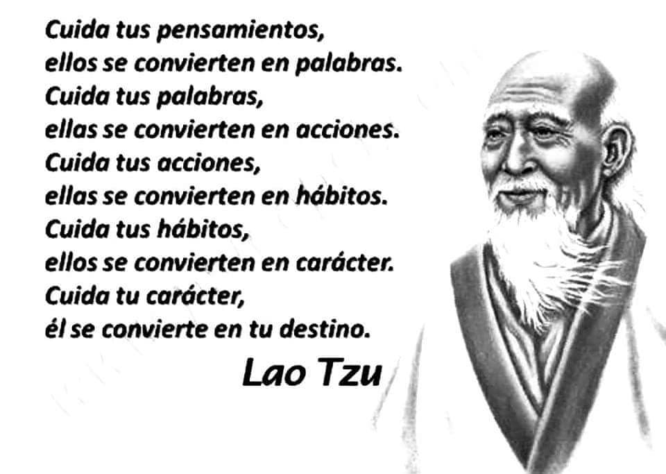 Cuida tus pensamientos, ellos se convierten en palabras. Cuida tus palabras, ellas se convierten en acciones. Cuida tus acciones, ellas se convierten en hábitos. Cuida tus hábitos, ellos se convierten en carácter. Cuida tu carácter, él se convierte en tu destino. Lao Tzu.