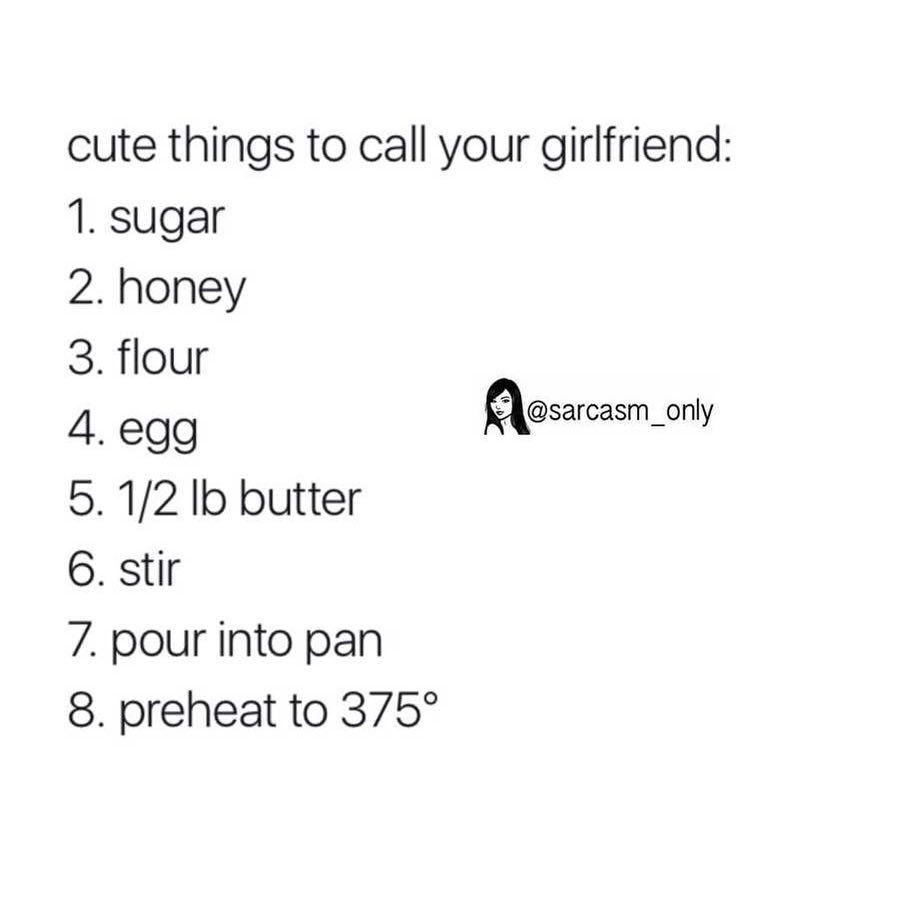 Cute things to call your girlfriend: 1. Sugar 2. Honey 3. Flour 4. Egg 5. 1/2 lb butter. 6. Stir 7. Pour into pan 8. preheat to 375°