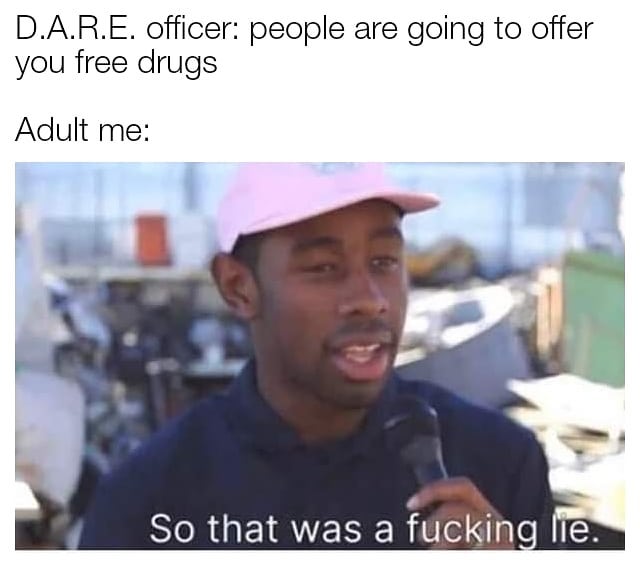 D.A.R.E. officer: People are going to offer you free drugs. Adult me: So that was a fuckin lie.