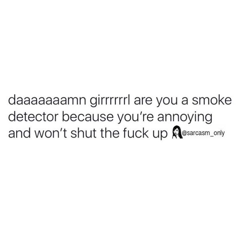 Daaaaaaamn girrrrrrl are you a smoke detector because you're annoying and won't shut the fuck up.