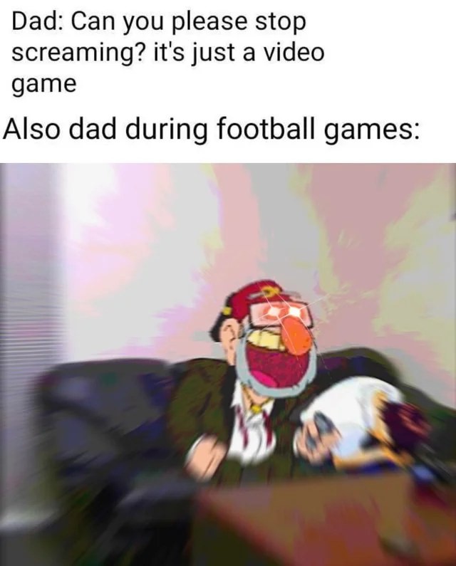 Dad: Can you please stop screaming? It's just a video game.  Also dad during football games: