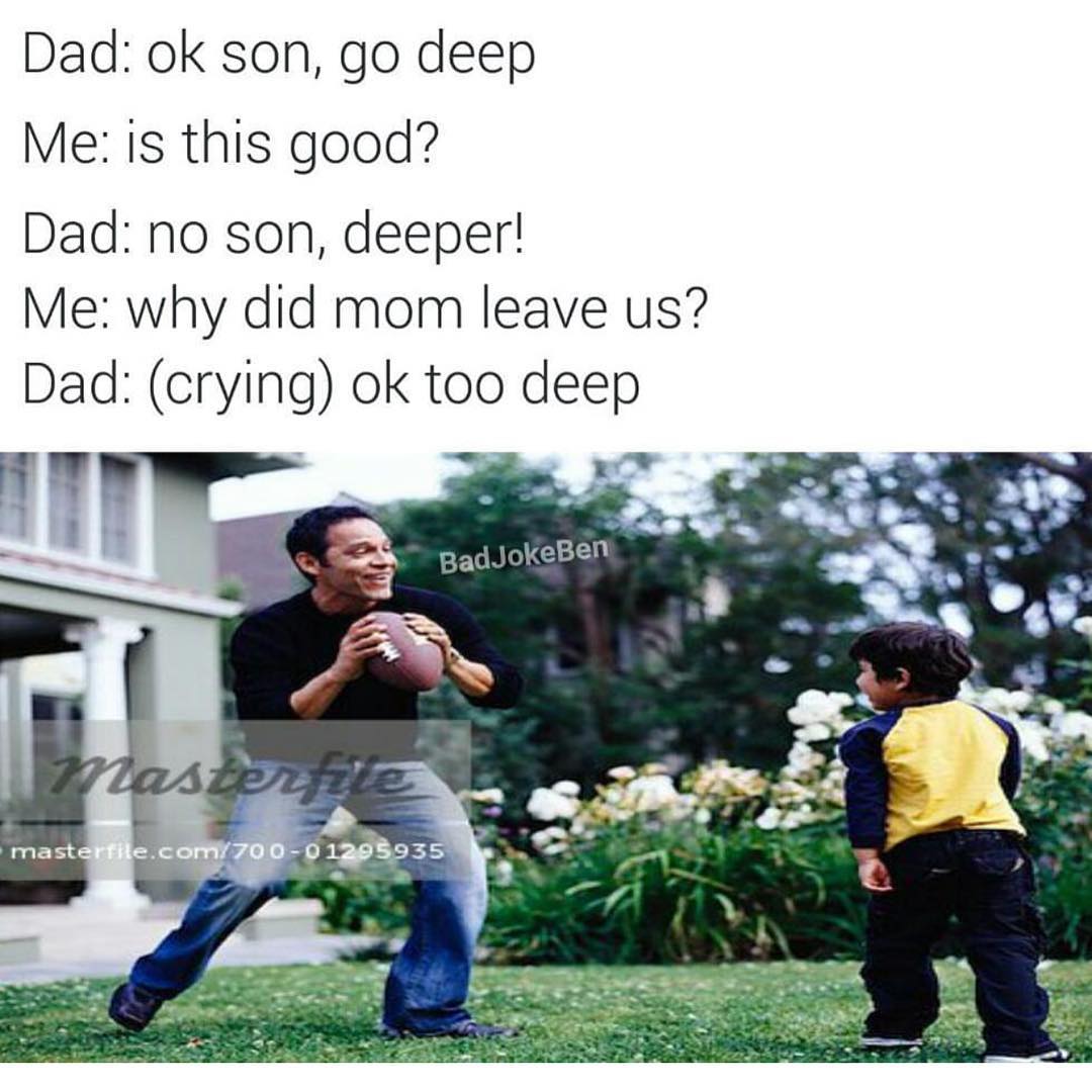 Dad: ok son, go deep.  Me: is this good?  Dad: no son, deeper!  Me: why did mom leave us?  Dad: (crying) ok too deep.