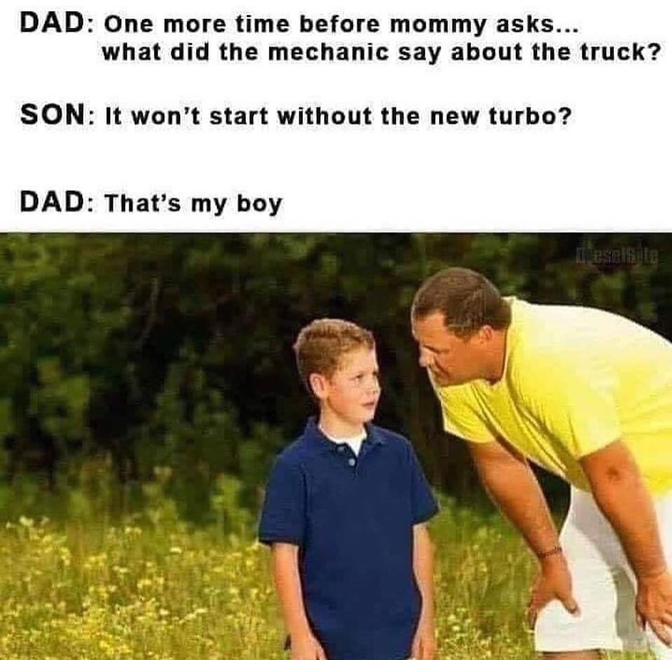 Dad: One more time before mommy asks... what did the mechanic say about the truck? Son: It won't start without the new turbo? Dad: That's my boy.