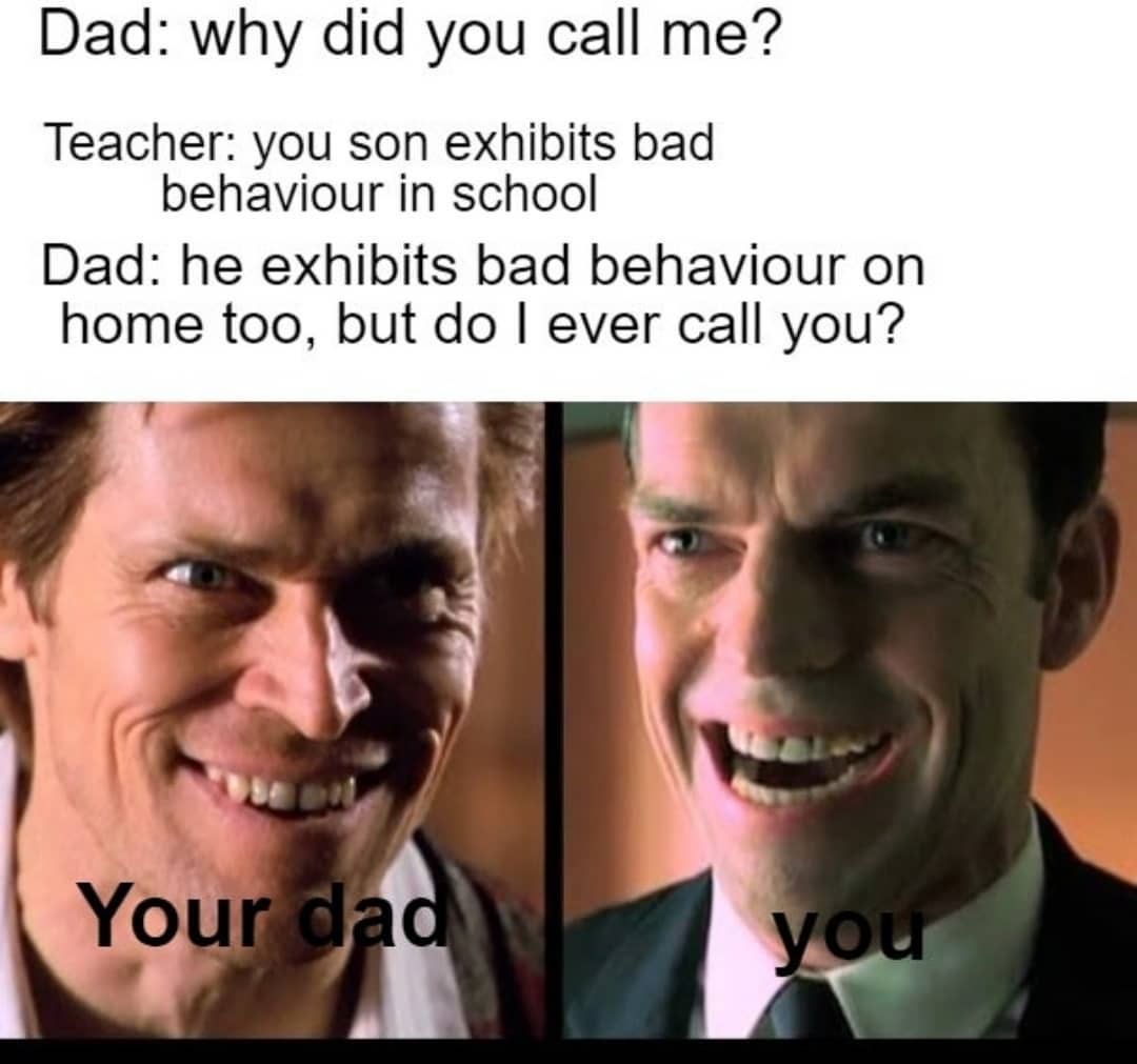 Dad: why did you call me?  Teacher: you son exhibits bad behaviour in school.  Dad: he exhibits bad behaviour on home too, but do I ever call you?  Your dad. You.