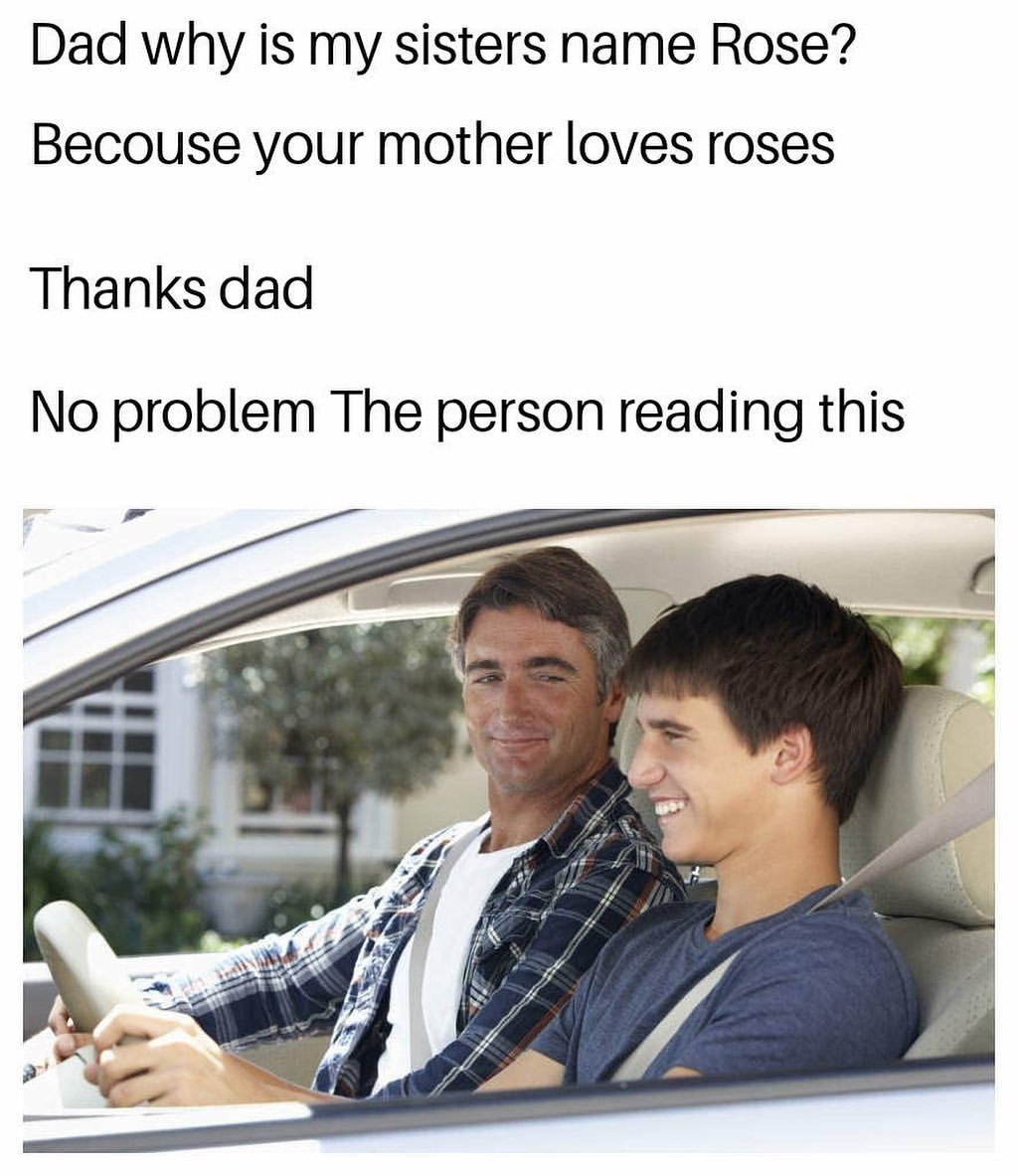 Dad why is my sisters name Rose? Because your mother loves roses. Thanks dad. No problem the person reading this.