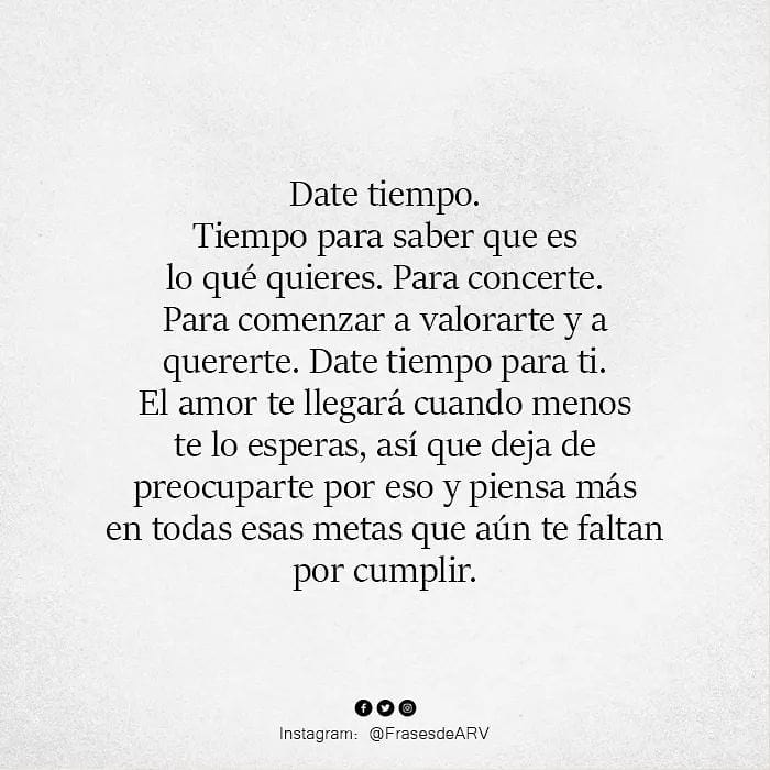 Date tiempo. Tiempo para saber que es lo qué quieres. Para concerte. Para comenzar a valorarte y a quererte. Date tiempo para ti. El amor te llegará cuando menos te lo esperas, así que deja de preocuparte por eso y piensa más en todas esas metas que aún te faltan por cumplir.