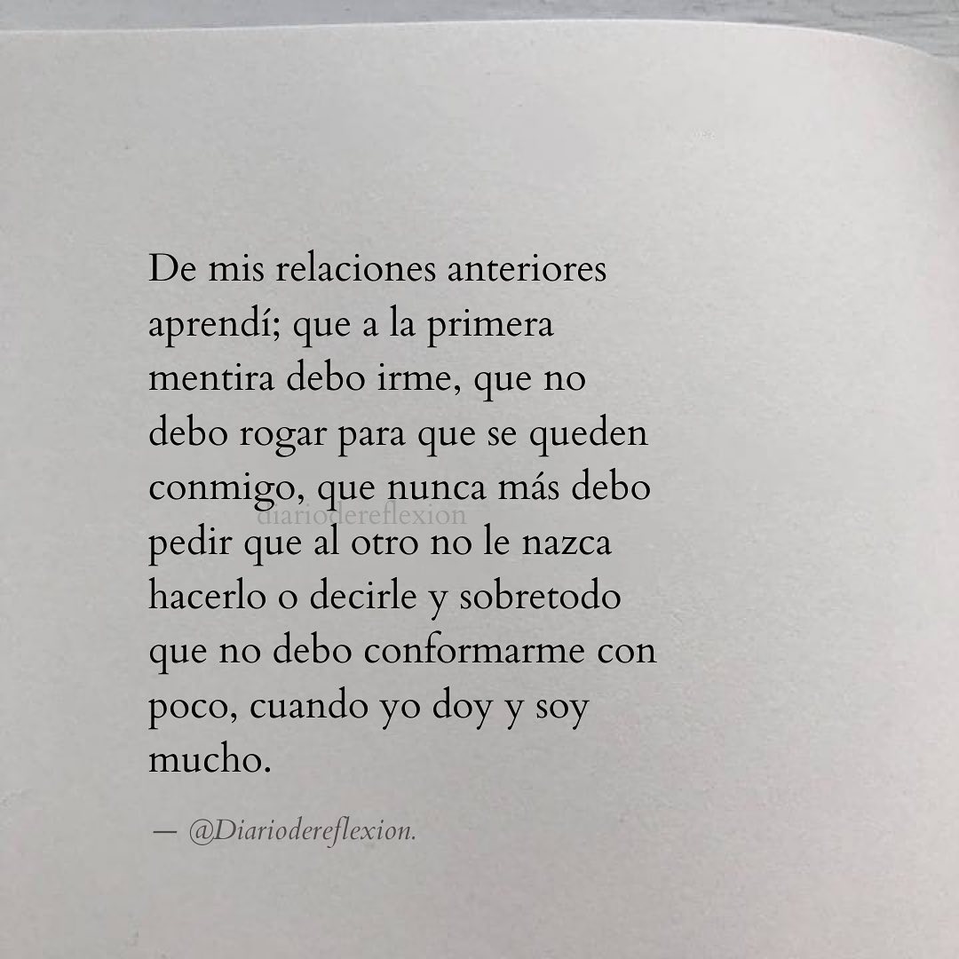 De mis relaciones anteriores aprendí; que a la primera mentira debo irme, que no debo rogar para que se queden conmigo, que nunca más debo pedir que al otro no le nazca hacerlo o decirle y sobretodo que no debo conformarme con poco, cuando yo doy y soy mucho.