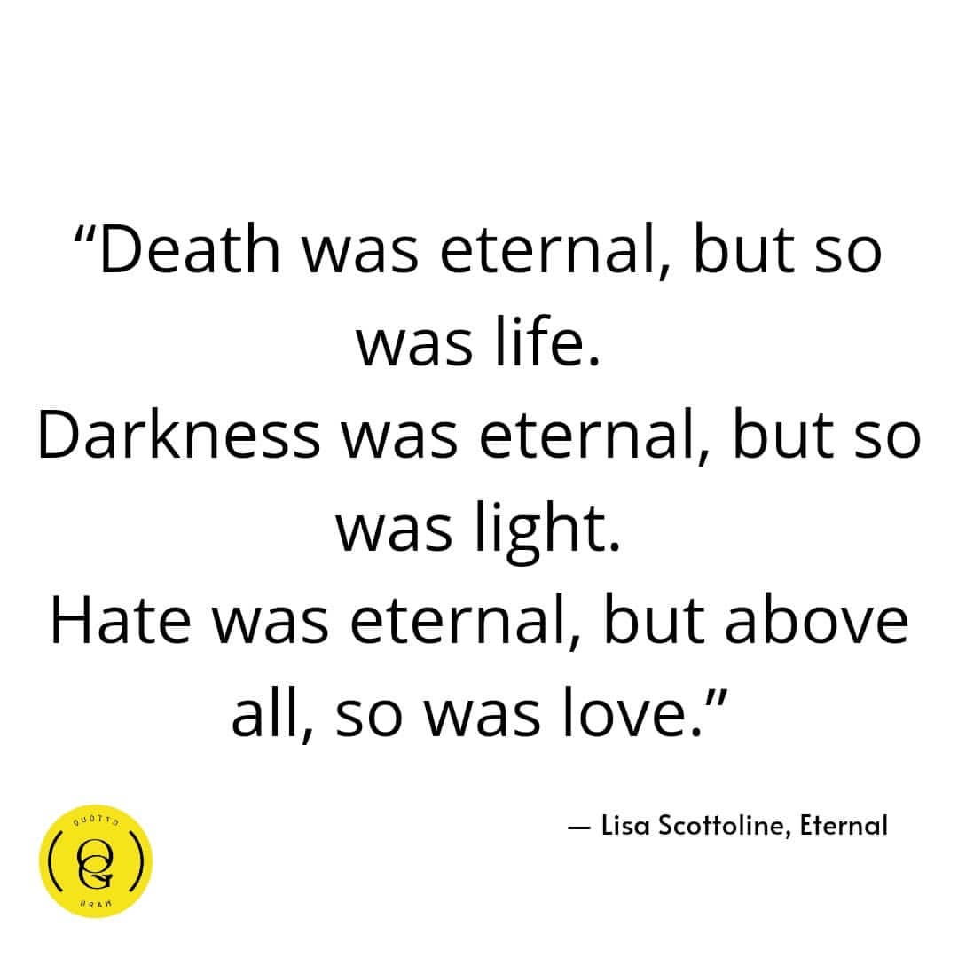 "Death was eternal, but so was life. Darkness was eternal, but so was light. Hate was eternal, but above all, so was love." Lisa Scottoline, Eternal.
