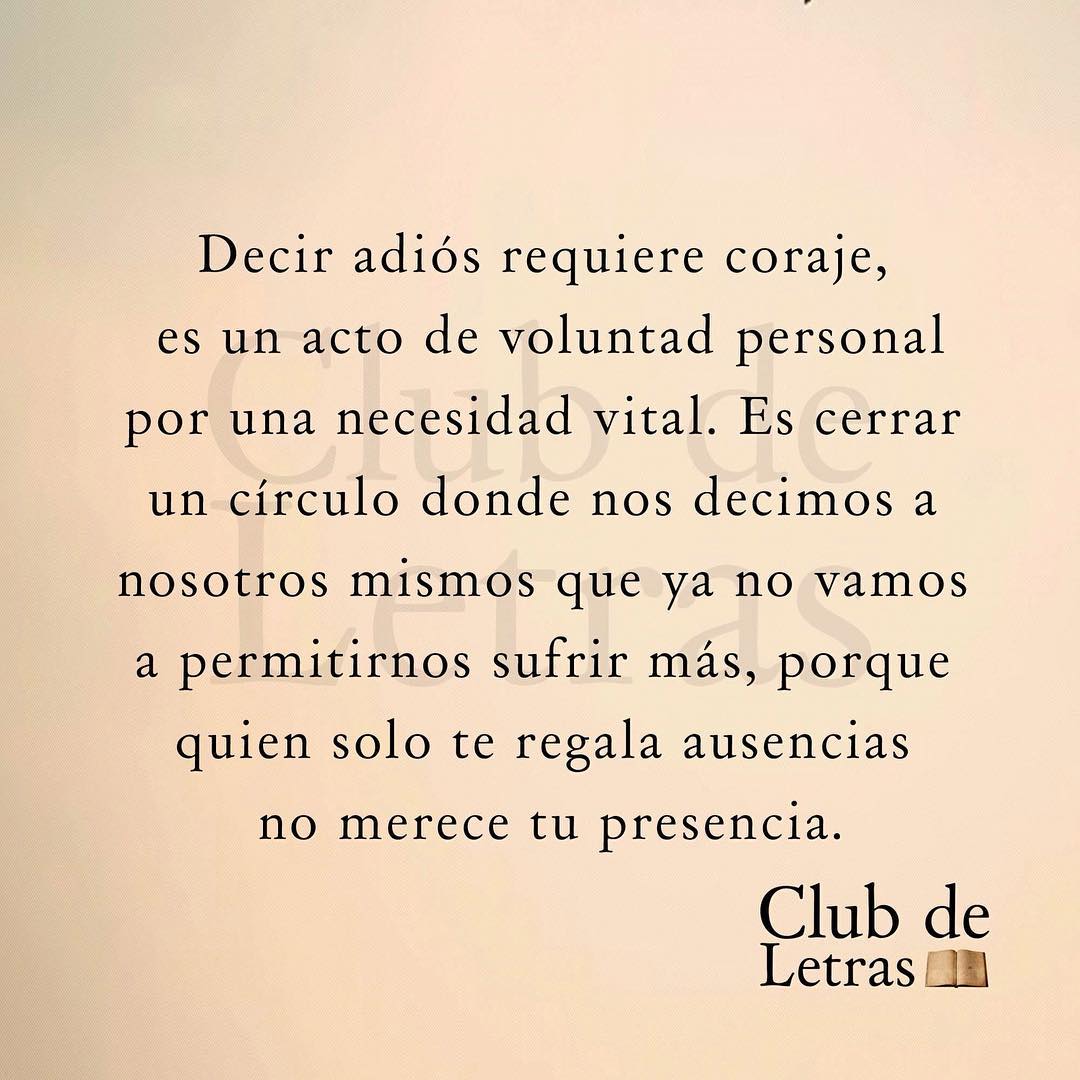 Decir adiós requiere coraje, es un acto de voluntad personal por una necesidad vital. Es cerrar un círculo donde nos decimos a nosotros mismos que ya no vamos a permitirnos sufrir más, porque quien solo te regala ausencias no merece tu presencia.