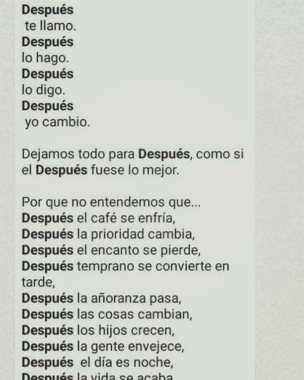 Después te llamo. Después lo hago. Después lo digo. Después yo cambio. Dejamos todo para después, como si el después fuese lo mejor. Por que no entendemos que... Después el café se enfría. Después la prioridad cambia. Después el encanto se pierde. Después temprano se convierte en tarde. Después la añoranza pasa. Después las cosas cambian. Después los hijos crecen. Después la gente envejece. Después el día es noche.