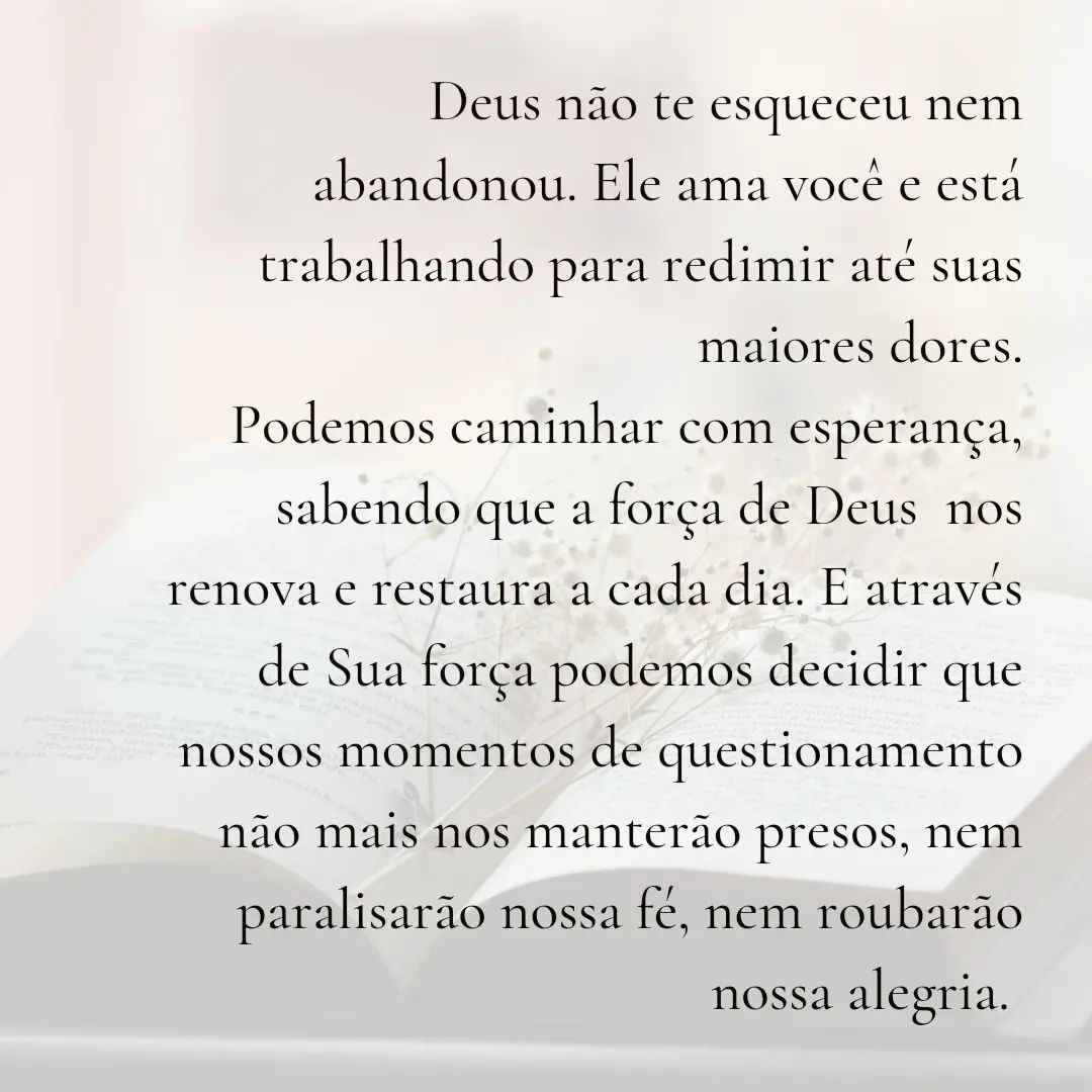 Deus não te esqueceu nem abandonou. Ele ama voce e esta trabalhando para redimir ate suas maiores dores. Podemos caminhar com esperança, sabendo que a força de Deus nos renova e restaura a cada dia. E através de sua força podemos decidir que nossos momentos de questionamento não mais nos manterão presos, nem paralisarão nossa fé, nem roubarão nossa alegria.