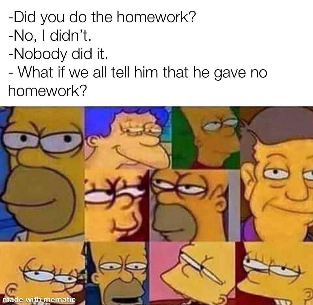 Did you do the homework?  No, I didn't.  Nobody did it.  What if we all tell him that he gave no homework?
