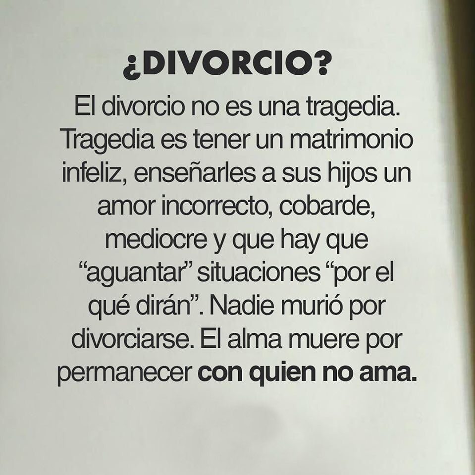 ¿Divorcio? El divorcio no es una tragedia. Tragedia es tener un matrimonio infeliz, enseñarles a sus hijos un amor incorrecto, cobarde, mediocre y que hay que "aguantar" situaciones "por el qué dirán". Nadie murió por divorciarse. El alma muere por permanecer con quien no ama.