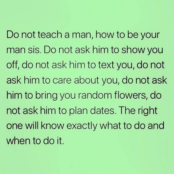 Do not teach a man, how to be your man sis. Do not ask him to show you off, do not ask him to text you, do not ask him to care about you, do not ask him to bring you random flowers, do not ask him to plan dates. The right one will know exactly what to do and when to do it.