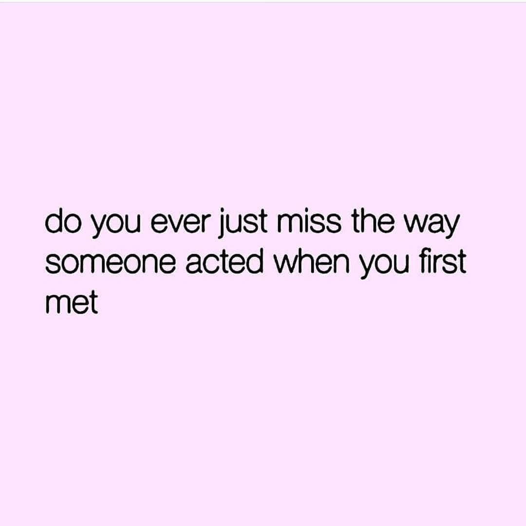 Do you ever just miss the way someone acted when you first met.