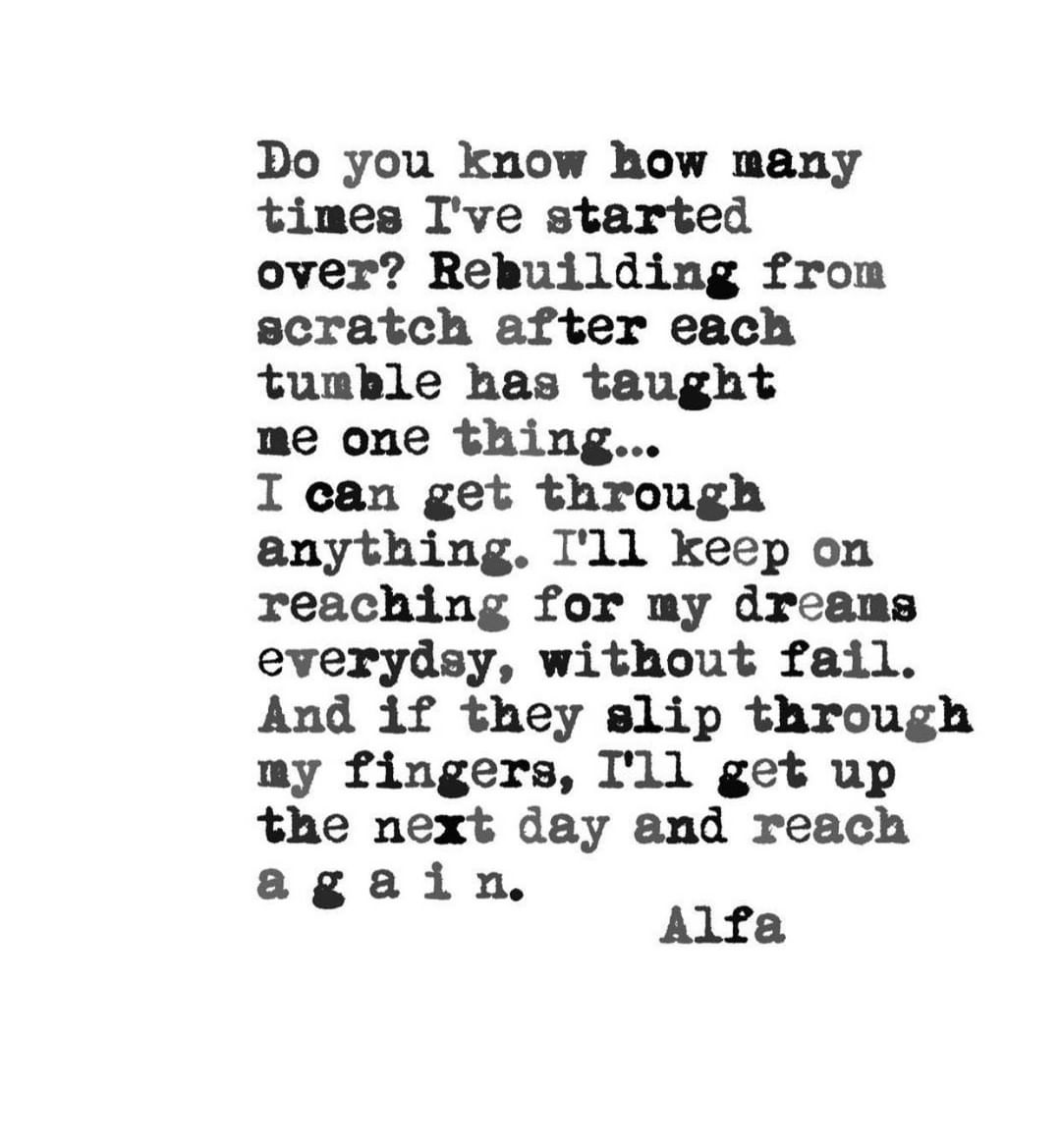 Do you know how many times I've started over? Rebuilding from scratch after each tumble has taught me one thing... I can get through anything. I'll keep on reaching for my dreams everyday, without fail. And if they slip through my fingers, I'll get up the next day and reach again.