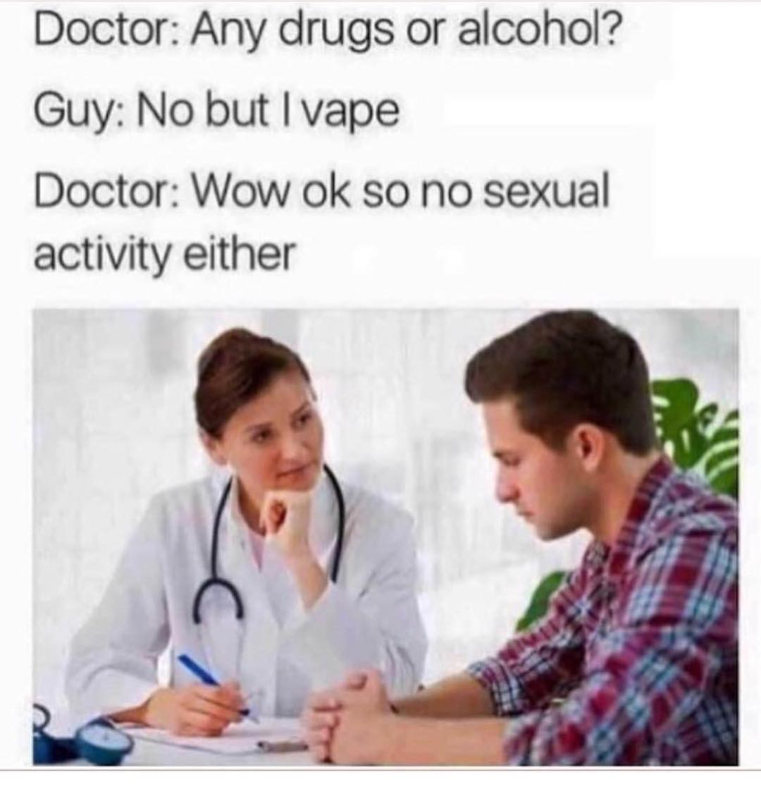 Doctor: Any drugs or alcohol? Guy: No but I vape. Doctor: Wow ok so no sexual activity either