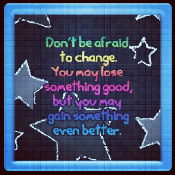 Don't be afraid to change. You may lose something good, but you may gain something even better.