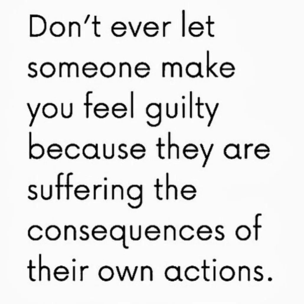 Don't ever let someone make you feel guilty because they are suffering the consequences of their own actions.