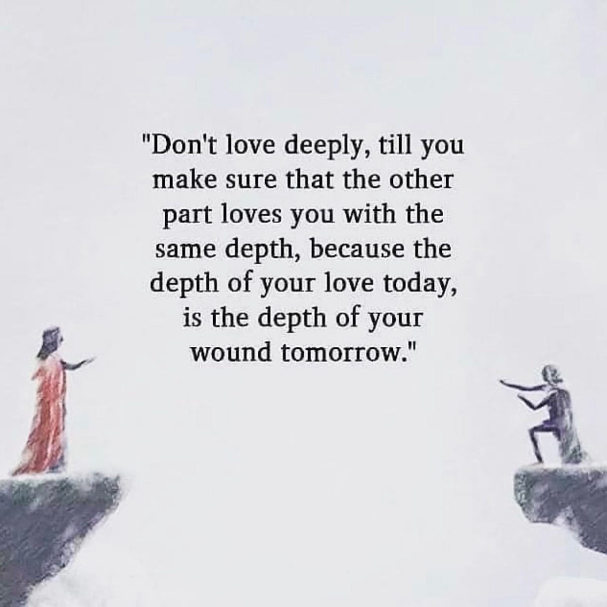 "Don't love deeply, till you make sure that the other part loves you with the same depth, because the depth of your love today, is the depth of your wound tomorrow."