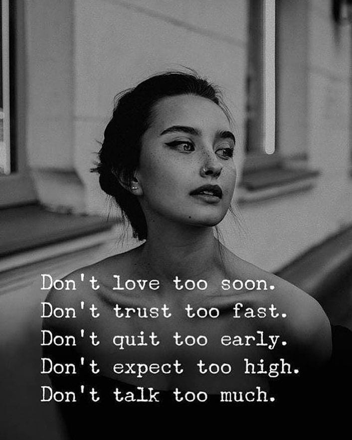 Don't love too soon. Don't trust, too fast. Don't quit too early. Don't expect too high. Don't talk too much.