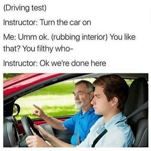 (Driving test) Instructor: Turn the car on Me: Umm Ok. (rubbing interior) You like that? You filthy who- Instructor: Ok we're done here.
