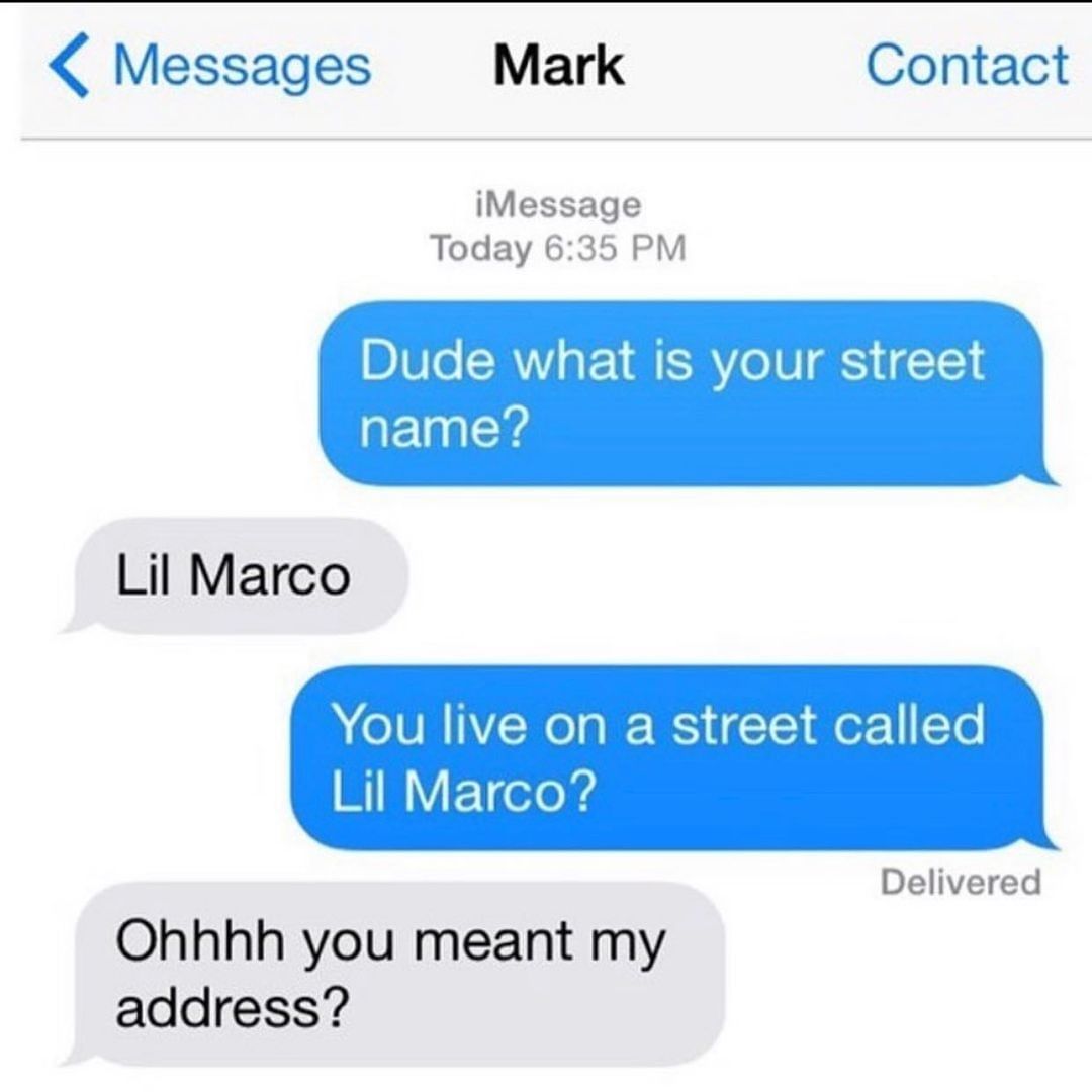 Dude what is your street name?  Lil Marco.  You live on a street called Lil Marco?  Ohhhh you meant my address?